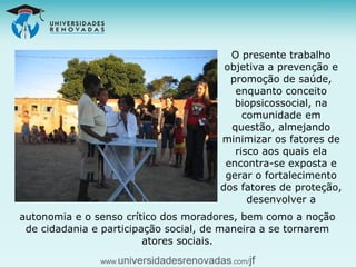 O presente trabalho objetiva a prevenção e promoção de saúde, enquanto conceito biopsicossocial, na comunidade em questão, almejando minimizar os fatores de risco aos quais ela encontra-se exposta e gerar o fortalecimento dos fatores de proteção, desenvolver a autonomia e o senso crítico dos moradores, bem como a noção de cidadania e participação social, de maneira a se tornarem atores sociais. 