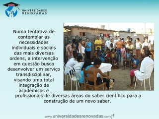Numa tentativa de contemplar as necessidades individuais e sociais das mais diversas ordens, a intervenção em questão busca desenvolver um serviço transdisciplinar, visando uma total integração de acadêmicos e profissionais de diversas áreas do saber científico para a construção de um novo saber.  