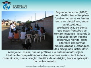 Segundo Lacerda (2005), no trabalho transdisciplinar “problematiza-se os limites entre as disciplinas, entre sujeito/objeto, teoria/prática, ao ponto que estas fronteiras se tornam instáveis, levando à produção de um regime discursivo híbrido, bem diferente das formas hierarquizadas e estanques das disciplinas instituídas”.  Almeja-se, assim, que as práticas e o entendimento sejam totalmente compartilhados entre os atores sociais, incluindo a comunidade, numa relação dialética de aquisição, troca e aplicação do conhecimento.  