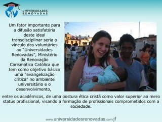 Um fator importante para a difusão satisfatória deste ideal transdisciplinar seria o vínculo dos voluntários ao “Universidades Renovadas”, Ministério da Renovação Carismática Católica que tem como objetivo básico uma “evangelização crítica” no ambiente universitário e o desenvolvimento,  entre os acadêmicos, de uma postura ética cristã como valor superior ao mero status profissional, visando a formação de profissionais comprometidos com a sociedade. 