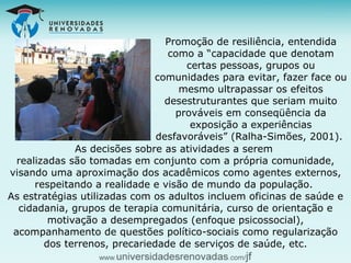 Promoção de resiliência, entendida como a “capacidade que denotam certas pessoas, grupos ou comunidades para evitar, fazer face ou mesmo ultrapassar os efeitos desestruturantes que seriam muito prováveis em conseqüência da exposição a experiências desfavoráveis” (Ralha-Simões, 2001).  As decisões sobre as atividades a serem  realizadas são tomadas em conjunto com a própria comunidade, visando uma aproximação dos acadêmicos como agentes externos, respeitando a realidade e visão de mundo da população.  As estratégias utilizadas com os adultos incluem oficinas de saúde e cidadania, grupos de terapia comunitária, curso de orientação e motivação a desempregados (enfoque psicossocial), acompanhamento de questões político-sociais como regularização dos terrenos, precariedade de serviços de saúde, etc. 