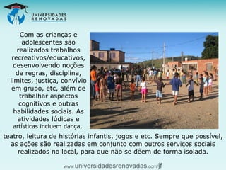 Com as crianças e adolescentes são realizados trabalhos recreativos/educativos, desenvolvendo noções de regras, disciplina, limites, justiça, convívio em grupo, etc, além de trabalhar aspectos cognitivos e outras habilidades sociais. As atividades lúdicas e  artísticas incluem dança,  teatro, leitura de histórias infantis, jogos e etc. Sempre que possível, as ações são realizadas em conjunto com outros serviços sociais realizados no local, para que não se dêem de forma isolada. 