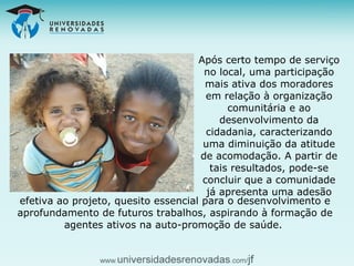 Após certo tempo de serviço no local, uma participação mais ativa dos moradores em relação à organização comunitária e ao desenvolvimento da cidadania, caracterizando uma diminuição da atitude de acomodação. A partir de tais resultados, pode-se concluir que a comunidade já apresenta uma adesão efetiva ao projeto, quesito essencial para o desenvolvimento e aprofundamento de futuros trabalhos, aspirando à formação de agentes ativos na auto-promoção de saúde.   