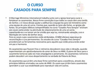 O CURSO
CASADOS PARA SEMPRE
• O Marriage Ministries Intemational trabalha junto com a igreja local para curar e
fortalecer os casamentos. Nossa firme convicção é que todos os casais têm uma tarefa
do Senhor, e é nosso desejo ajudar a edificá los e equipá los para tal ministério como‑ ‑
uma equipe de uma só carne. Cremos que, quando os lares são fortes, as igrejas são
fortes. Os princípios bíblicos compartilhados no curso “Casados Para Sempre” ensinam
aos casais como andar na plenitude do relacionamento de uma só carne,
capacitando os a se tornar um lar cristão que seja luz, ministrando salvação, cura e‑
libertação em nome do Senhor Jesus.
Para os casais cujos casamentos estão atribulados. O MMI oferece esperança de
reconciliação e cura permanentes. Os estudos do curso “Casados Para Sempre”
providenciam as ferramentas necessárias para aqueles que estão procurando andar
em paz e harmonia.
Os casamentos que ficaram frios e rotineiros descobrem nova vida e vibração, quando
experimentam um aprofundamento do amor de Deus no MMI. O plano de Deus para o
casamento torna se cada vez mais empolgante e penetrante. Os casamentos rotineiros‑
podem descobrir um novo despertamento na verdade da Palavra de Deus.
Os casamentos que já têm uma base firme caminham para a excelência, através dos
princípios bíblicos ensinados nas aulas de MMI. Os casais que já têm bons casamentos
aprendem a usar sua estabilidade para reproduzir vida em outros.
 