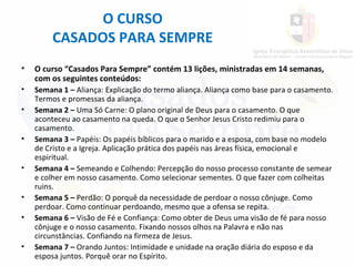 • O curso “Casados Para Sempre” contém 13 lições, ministradas em 14 semanas,
com os seguintes conteúdos:
• Semana 1 – Aliança: Explicação do termo aliança. Aliança como base para o casamento.
Termos e promessas da aliança.
• Semana 2 – Uma Só Carne: O plano original de Deus para o casamento. O que
aconteceu ao casamento na queda. O que o Senhor Jesus Cristo redimiu para o
casamento.
• Semana 3 – Papéis: Os papéis bíblicos para o marido e a esposa, com base no modelo
de Cristo e a Igreja. Aplicação prática dos papéis nas áreas física, emocional e
espiritual.
• Semana 4 – Semeando e Colhendo: Percepção do nosso processo constante de semear
e colher em nosso casamento. Como selecionar sementes. O que fazer com colheitas
ruins.
• Semana 5 – Perdão: O porquê da necessidade de perdoar o nosso cônjuge. Como
perdoar. Como continuar perdoando, mesmo que a ofensa se repita.
• Semana 6 – Visão de Fé e Confiança: Como obter de Deus uma visão de fé para nosso
cônjuge e o nosso casamento. Fixando nossos olhos na Palavra e não nas
circunstâncias. Confiando na firmeza de Jesus.
• Semana 7 – Orando Juntos: Intimidade e unidade na oração diária do esposo e da
esposa juntos. Porquê orar no Espírito.
O CURSO
CASADOS PARA SEMPRE
 