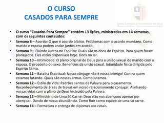 • O curso “Casados Para Sempre” contém 13 lições, ministradas em 14 semanas,
com os seguintes conteúdos:
• Semana 8 – Acordo: O que é acordo bíblico. Problemas com o acordo mundano. Como
marido e esposa podem andar juntos em acordo.
• Semana 9 – Fluindo Juntos no Espírito: Quais são os dons do Espírito. Para quem foram
planejados. Eles estão disponíveis hoje. Dons no lar.
• Semana 10 – Intimidade: O plano original de Deus para a união sexual do marido com a
esposa. O propósito do sexo. Benefícios da união sexual. Intimidade física dirigida pelo
Espírito Santo.
• Semana 11 – Batalha Espiritual: Nosso cônjuge não é nosso inimigo! Contra quem
estamos lutando. Quais são nossas armas. Como lutamos.
• Semana 12 – Estilo de Vida: Padrões santos da Palavra para o casamento.
Reconhecimento de áreas de trevas em nosso relacionamento conjugal. Alinhando
nossas vidas com o plano de Deus instruído pela Palavra.
• Semana 13 – Ministério de Uma Só Carne: Deus não nos abençoou apenas por
abençoar. Dando de nossa abundância. Como fluir como equipe de uma só carne.
• Semana 14 – Formatura e entrega de diplomas aos casais.
O CURSO
CASADOS PARA SEMPRE
 