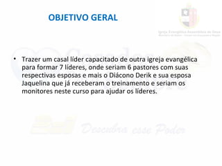 OBJETIVO GERAL
• Trazer um casal líder capacitado de outra igreja evangélica
para formar 7 líderes, onde seriam 6 pastores com suas
respectivas esposas e mais o Diácono Derik e sua esposa
Jaquelina que já receberam o treinamento e seriam os
monitores neste curso para ajudar os líderes.
 