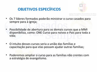 OBJETIVOS ESPECÍFICOS
• Os 7 líderes formados poderão ministrar o curso casados para
sempre para à igreja;
• Possibilidade de abertura para os demais cursos que a MMI
disponibiliza, como: ONE Curso para noivos e Pais para toda a
vida;
• O intuito desses cursos seria a união das famílias e
capacitação para que elas possam ajudar outras famílias;
• Poderemos ampliar o curso para as famílias não crentes com
a estratégia de evangelismo.
 