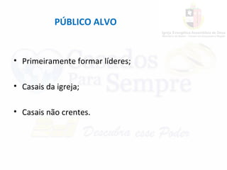 PÚBLICO ALVO
• Primeiramente formar líderes;
• Casais da igreja;
• Casais não crentes.
 