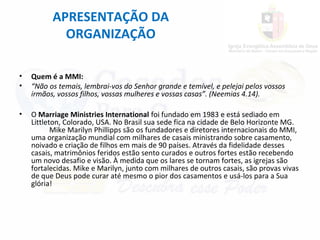 APRESENTAÇÃO DA
ORGANIZAÇÃO
• Quem é a MMI:
• “Não os temais, lembrai-vos do Senhor grande e temível, e pelejai pelos vossos
irmãos, vossos filhos, vossas mulheres e vossas casas”. (Neemias 4.14).
• O Marriage Ministries International foi fundado em 1983 e está sediado em
Littleton, Colorado, USA. No Brasil sua sede fica na cidade de Belo Horizonte MG.
Mike Marilyn Phillipps são os fundadores e diretores internacionais do MMI,
uma organização mundial com milhares de casais ministrando sobre casamento,
noivado e criação de filhos em mais de 90 países. Através da fidelidade desses
casais, matrimônios feridos estão sento curados e outros fortes estão recebendo
um novo desafio e visão. À medida que os lares se tornam fortes, as igrejas são
fortalecidas. Mike e Marilyn, junto com milhares de outros casais, são provas vivas
de que Deus pode curar até mesmo o pior dos casamentos e usá-los para a Sua
glória!
 