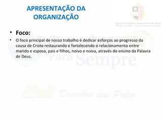APRESENTAÇÃO DA
ORGANIZAÇÃO
• Foco:
• O foco principal de nosso trabalho é dedicar esforços ao progresso da
causa de Cristo restaurando e fortalecendo o relacionamento entre
marido e esposa, pais e filhos, noivo e noiva, através do ensino da Palavra
de Deus.
 