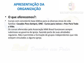 APRESENTAÇÃO DA
ORGANIZAÇÃO
• O que oferecemos?:
• Cursos com consistente base bíblica para as diversas áreas da vida
familiar: Casados Para Sempre, ONE - Curso para noivos e Pais Para Toda
a Vida.
Os cursos oferecidos pela Associação MMI Brasil funcionam sempre
submissos ao governo da igreja, fazendo parte de suas atividades
regulares. Não é permitida a formação de grupos independentes que não
estejam vinculados a alguma igreja.
 