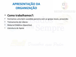 APRESENTAÇÃO DA
ORGANIZAÇÃO
• Como trabalhamos?:
• Formamos uma bem sucedida parceria com as igrejas locais, provendo:
• Treinamento de Líderes
• Material Didático (Apostilas)
• Literatura de Apoio
 