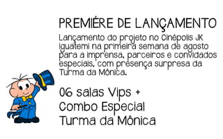 PREMIÉRE DE LANÇAMENTO
Lançamento do projeto no Cinépolis JK
Iguatemi na primeira semana de agosto
para a imprensa, parceiros e convidados
especiais, com presença surpresa da
Turma da Mônica.
06 salas Vips +
Combo Especial
Turma da Mônica
 