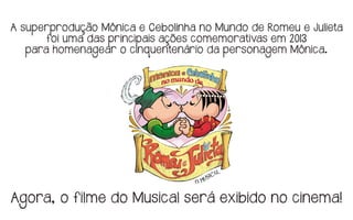 A superprodução Mônica e Cebolinha no Mundo de Romeu e Julieta
foi uma das principais ações comemorativas em 2013
para homenagear o cinquentenário da personagem Mônica.
Agora, o filme do Musical será exibido no cinema!
 