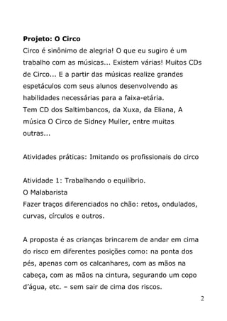 Projeto: O Circo
Circo é sinônimo de alegria! O que eu sugiro é um
trabalho com as músicas... Existem várias! Muitos CDs
de Circo... E a partir das músicas realize grandes
espetáculos com seus alunos desenvolvendo as
habilidades necessárias para a faixa-etária.
Tem CD dos Saltimbancos, da Xuxa, da Eliana, A
música O Circo de Sidney Muller, entre muitas
outras...
Atividades práticas: Imitando os profissionais do circo
Atividade 1: Trabalhando o equilíbrio.
O Malabarista
Fazer traços diferenciados no chão: retos, ondulados,
curvas, círculos e outros.
A proposta é as crianças brincarem de andar em cima
do risco em diferentes posições como: na ponta dos
pés, apenas com os calcanhares, com as mãos na
cabeça, com as mãos na cintura, segurando um copo
d’água, etc. – sem sair de cima dos riscos.
2

 