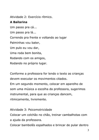 Atividade 2: Exercício rítmico.
A Bailarina
Um passo pra cá...
Um passo pra lá...
Correndo pra frente e voltando ao lugar
Palminhas vou bater,
Um pulo eu vou dar,
Uma roda bem bonita,
Rodando com os amigos,
Rodando no próprio lugar.
Conforme a professora for lendo o texto as crianças
devem executar os movimentos citados.
Em um segundo momento, colocar em aparelho de
som uma música a escolha da professora, sugerimos
instrumental, para que as crianças dancem,
ritmicamente, livremente.
Atividade 3: Psicomotricidade
Colocar um colchão no chão, treinar cambalhotas com
a ajuda da professora.
Colocar bambolês espalhados e brincar de pular dentro
3

 