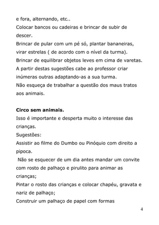 e fora, alternando, etc..
Colocar bancos ou cadeiras e brincar de subir de
descer.
Brincar de pular com um pé só, plantar bananeiras,
virar estrelas ( de acordo com o nível da turma).
Brincar de equilibrar objetos leves em cima de varetas.
A partir destas sugestões cabe ao professor criar
inúmeras outras adaptando-as a sua turma.
Não esqueça de trabalhar a questão dos maus tratos
aos animais.
Circo sem animais.
Isso é importante e desperta muito o interesse das
crianças.
Sugestões:
Assistir ao filme do Dumbo ou Pinóquio com direito a
pipoca.
Não se esquecer de um dia antes mandar um convite
com rosto de palhaço e pirulito para animar as
crianças;
Pintar o rosto das crianças e colocar chapéu, gravata e
nariz de palhaço;
Construir um palhaço de papel com formas
4

 