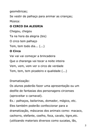 geométricas;
Se vestir de palhaço para animar as crianças;
Música:
O CIRCO DA ALEGRIA
Chegou, chegou
Ta na hora da alegria (bis)
O circo tem palhaço
Tem, tem todo dia... (...)
O Circo
Vai vai vai começar a brincadeira
Que a charanga vai tocar a noite inteira
Vem, vem, vem ver o circo de verdade
Tem, tem, tem picadeiro e qualidade (...)
Dramatização:
Os alunos poderão fazer uma apresentação ou um
desfile de fantasias dos personagens circenses
(aproveitar o carnaval).
Ex.: palhaços, bailarinas, domador, mágico, etc.
Eles também poderão confeccionar para a
dramatização, máscaras dos animais como: macaco,
cachorro, elefante, coelho, foca, cavalo, tigre,etc.
(utilizando materiais diversos como sucatas, lãs,
5

 