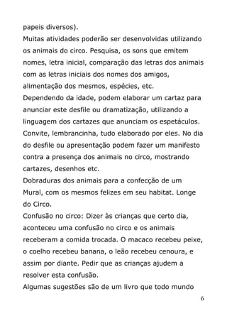 papeis diversos).
Muitas atividades poderão ser desenvolvidas utilizando
os animais do circo. Pesquisa, os sons que emitem
nomes, letra inicial, comparação das letras dos animais
com as letras iniciais dos nomes dos amigos,
alimentação dos mesmos, espécies, etc.
Dependendo da idade, podem elaborar um cartaz para
anunciar este desfile ou dramatização, utilizando a
linguagem dos cartazes que anunciam os espetáculos.
Convite, lembrancinha, tudo elaborado por eles. No dia
do desfile ou apresentação podem fazer um manifesto
contra a presença dos animais no circo, mostrando
cartazes, desenhos etc.
Dobraduras dos animais para a confecção de um
Mural, com os mesmos felizes em seu habitat. Longe
do Circo.
Confusão no circo: Dizer às crianças que certo dia,
aconteceu uma confusão no circo e os animais
receberam a comida trocada. O macaco recebeu peixe,
o coelho recebeu banana, o leão recebeu cenoura, e
assim por diante. Pedir que as crianças ajudem a
resolver esta confusão.
Algumas sugestões são de um livro que todo mundo
6

 