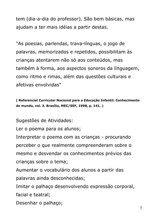 tem (dia-a-dia do professor). São bem básicas, mas
ajudam a ter mais idéias a partir destas.
"As poesias, parlendas, trava-línguas, o jogo de
palavras, memorizados e repetidos, possibilitam às
crianças atentarem não só aos conteúdos, mas
também à forma, aos aspectos sonoros da linguagem,
como ritmo e rimas, além das questões culturais e
afetivas envolvidas"
( Referencial Curricular Nacional para a Educação Infantil: Conhecimento
de mundo, vol. 3. Brasília, MEC/SEF, 1998, p. 141. )

Sugestões de Atividades:
Ler o poema para os alunos;
Interpretar o poema com as crianças - procurando
perceber o que realmente compreenderam sobre o
mesmo e desvendar os conhecimentos prévios das
crianças sobre o tema;
Aumentar o vocabulário dos alunos a partir das
palavras ainda desconhecidas;
Imitar o palhaço desenvolvendo expressão corporal,
facial e teatral;
Desenhar o palhaço;
7

 