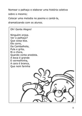 Nomear o palhaço e elaborar uma história coletiva
sobre o mesmo;
Colocar uma melodia no poema e cantá-la,
dramatizando com os alunos.
Oh! Gente Alegre!
Ninguém enjoa.
Ver o palhaço?
Que coisa boa.
Ele corre,
Da Cambalhota,
Pula e grita,
Ri e chora,
Quando conta anedota.
A boca é grande
E vermelhinha,
A cara é branca,
Que nem farinha

8

 