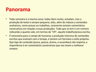 Panorama Todo semestre é a mesma coisa: todos lêem muito, estudam, mas a produção de texto é sempre pequena; aliás, além de reduzia a conteúdos avaliativos, como provas ou trabalhos, raramente existem comentários construtivos em relação a essas produções. Tudo que se tem é um número indicando o quanto vale, em termos de “CR”, aquele trabalho/prova escrita; É necessário para o campo de humanas a produção intensiva de conteúdos escritos que evoluam com o tempo, e tomem um formato e estilo próprios. Que tipo de conteúdo (prosa, poesia, drama, o escambau) não importa; a importância é ter comentários construtivos que nos levem a melhorar sempre. 