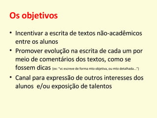 Os objetivos Incentivar a escrita de textos não-acadêmicos entre os alunos Promover evolução na escrita de cada um por meio de comentários dos textos, como se fossem dicas  (ex: “vc escreve de forma mto objetiva, ou mto detalhada...”) Canal para expressão de outros interesses dos alunos  e/ou exposição de talentos 