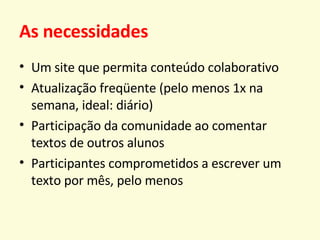 As necessidades Um site que permita conteúdo colaborativo Atualização freqüente (pelo menos 1x na semana, ideal: diário) Participação da comunidade ao comentar textos de outros alunos Participantes comprometidos a escrever um texto por mês, pelo menos 