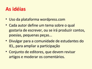 As idéias Uso da plataforma wordpress.com Cada autor define um tema sobre o qual gostaria de escrever, ou se irá produzir contos, poesias, pequenas peças... Divulgar para a comunidade de estudantes do IEL, para ampliar a participação Conjunto de editores, que devem revisar artigos e moderar os comentários. 