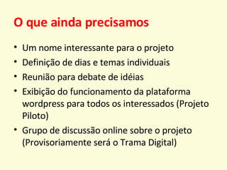 O que ainda precisamos Um nome interessante para o projeto Definição de dias e temas individuais Reunião para debate de idéias Exibição do funcionamento da plataforma wordpress para todos os interessados (Projeto Piloto) Grupo de discussão online sobre o projeto (Provisoriamente será o Trama Digital) 