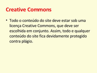 Creative Commons Todo o conteúdo do site deve estar sob uma licença Creative Commons, que deve ser escolhida em conjunto. Assim, todo e qualquer conteúdo do site fica devidamente protegido contra plágio. 