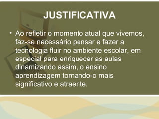 JUSTIFICATIVA
• Ao refletir o momento atual que vivemos,
  faz-se necessário pensar e fazer a
  tecnologia fluir no ambiente escolar, em
  especial para enriquecer as aulas
  dinamizando assim, o ensino
  aprendizagem tornando-o mais
  significativo e atraente.
 