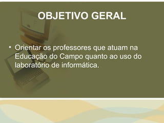 OBJETIVO GERAL


• Orientar os professores que atuam na
  Educação do Campo quanto ao uso do
  laboratório de informática.
 
