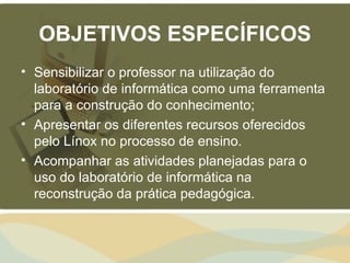 OBJETIVOS ESPECÍFICOS
• Sensibilizar o professor na utilização do
  laboratório de informática como uma ferramenta
  para a construção do conhecimento;
• Apresentar os diferentes recursos oferecidos
  pelo Línox no processo de ensino.
• Acompanhar as atividades planejadas para o
  uso do laboratório de informática na
  reconstrução da prática pedagógica.
 