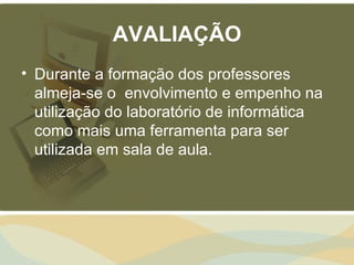 AVALIAÇÃO
• Durante a formação dos professores
  almeja-se o envolvimento e empenho na
  utilização do laboratório de informática
  como mais uma ferramenta para ser
  utilizada em sala de aula.
 