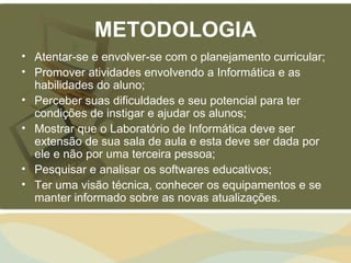 METODOLOGIA
• Atentar-se e envolver-se com o planejamento curricular;
• Promover atividades envolvendo a Informática e as
  habilidades do aluno;
• Perceber suas dificuldades e seu potencial para ter
  condições de instigar e ajudar os alunos;
• Mostrar que o Laboratório de Informática deve ser
  extensão de sua sala de aula e esta deve ser dada por
  ele e não por uma terceira pessoa;
• Pesquisar e analisar os softwares educativos;
• Ter uma visão técnica, conhecer os equipamentos e se
  manter informado sobre as novas atualizações.
 