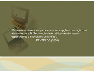• “Professores devem ser parceiros na concepção e condução das
  atividades com TI (Tecnologias Informáticas) e não meros
  espectadores e executores de tarefas”.
                       PENTEADO (2000)
 