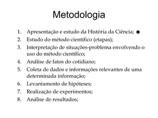 Metodologia Apresentação e estudo da História da Ciência;  ☻ Estudo do método científico (etapas); Interpretação de situações-problema envolvendo o uso do método científico; Análise de fatos do cotidiano; Coleta de dados e informações relevantes de uma determinada informação; Levantamento de hipóteses; Realização de experimentos; Análise de resultados; 