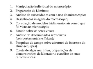 Manipulação individual do microscópio; Preparação de Lâminas; Análise de curiosidades com o uso do microscópio; Desenho das imagens do microscópio; Construção de modelos tridimensionais com o que foi visto ao microscópio; Estudo sobre os seres vivos; Análise de determinados seres vivos (comportamentais e físicas);  Pesquisas de campo sobre assuntos de interesse do aluno (equipes) ; Coleta de algas marinhas, preparações de demonstrações de laboratório e análise de suas características; 