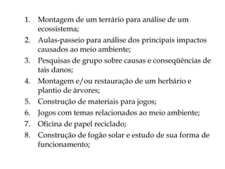 Montagem de um terrário para análise de um ecossistema; Aulas-passeio para análise dos principais impactos causados ao meio ambiente; Pesquisas de grupo sobre causas e conseqüências de tais danos; Montagem e/ou restauração de um herbário e plantio de árvores; Construção de materiais para jogos; Jogos com temas relacionados ao meio ambiente; Oficina de papel reciclado; Construção de fogão solar e estudo de sua forma de funcionamento; 