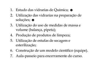 Estudo das vidrarias de Química;  ☻ Utilização das vidrarias na preparação de soluções;  ☻ Utilização do uso de medidas de massa e volume (balança, pipeta); Produção de produtos de limpeza; Utilização de estufas de secagem e esterilização; Construção de um modelo científico (equipe). Aula-passeio para encerramento do curso. 
