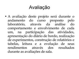 Avaliação A avaliação deste projeto será durante o andamento do curso proposto pelo laboratório, através da análise do comportamento e envolvimento de cada um, na participação das atividades, apresentação do diário de bordo, realização de experimentos, construção de relatórios e tabelas, leitura e a evolução de seus rendimentos através dos resultados durante as avaliações de sala. 
