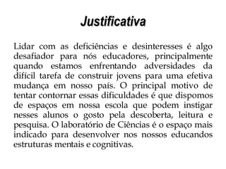 Justificativa Lidar com as deficiências e desinteresses é algo desafiador para nós educadores, principalmente quando estamos enfrentando adversidades da difícil tarefa de construir jovens para uma efetiva mudança em nosso país. O principal motivo de tentar contornar essas dificuldades é que dispomos de espaços em nossa escola que podem instigar nesses alunos o gosto pela descoberta, leitura e pesquisa. O laboratório de Ciências é o espaço mais indicado para desenvolver nos nossos educandos estruturas mentais e cognitivas.  