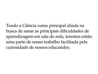 Tendo a Ciência como principal aliada na busca de sanar as principais dificuldades de aprendizagem em sala de aula, teremos então uma parte de nosso trabalho facilitada pela curiosidade de nossos educandos.  