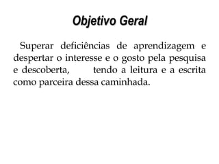Objetivo Geral Superar deficiências de aprendizagem e despertar o interesse e o gosto pela pesquisa e descoberta,  tendo a leitura e a escrita como parceira dessa caminhada. 