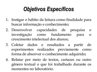 Objetivos Específicos Instigar o hábito da leitura como finalidade para buscar informação e conhecimento; Desenvolver capacidades de pesquisa e investigação como fundamento para o crescimento intelectual dos alunos; Coletar dados e resultados a partir de experimentos realizados previamente como forma de absorver o conhecimento adquirido; Relatar por meio de textos, cartazes ou outro gênero textual o que foi trabalhado durante os momentos no laboratório. 