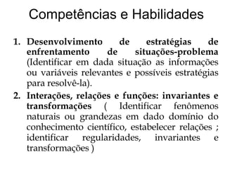 Competências e Habilidades Desenvolvimento de estratégias de enfrentamento de situações-problema  (Identificar em dada situação as informações ou variáveis relevantes e possíveis estratégias para resolvê-la). Interações, relações e funções: invariantes e transformações  ( Identificar fenômenos naturais ou grandezas em dado domínio do conhecimento científico, estabelecer relações ; identificar regularidades, invariantes e transformações ) 