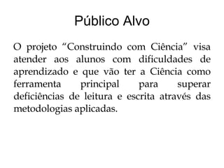 Público Alvo O projeto “Construindo com Ciência” visa atender aos alunos com dificuldades de aprendizado e que vão ter a Ciência como ferramenta principal para superar deficiências de leitura e escrita através das metodologias aplicadas. 