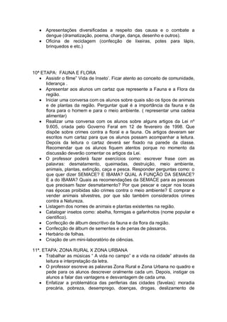 Apresentações diversificadas a respeito das causa e o combate a
      dengue (dramatização, poema, charge, dança, desenho e outros).
      Oficina de reciclagem (confecção de lixeiras, potes para lápis,
      brinquedos e etc.)




10ª ETAPA: FAUNA E FLORA
      Assistir o filme” Vida de Inseto‟. Ficar atento ao conceito de comunidade,
      liderança .
      Apresentar aos alunos um cartaz que represente a Fauna e a Flora da
      região.
      Iniciar uma conversa com os alunos sobre quais são os tipos de animais
      e de plantas da região. Perguntar qual é a importância da fauna e da
      flora para o homem e para o meio ambiente. ( representar uma cadeia
      alimentar)
      Realizar uma conversa com os alunos sobre alguns artigos da Lei nº
      9.605, criada pelo Governo Feral em 12 de fevereiro de 1998. Que
      dispõe sobre crimes contra a floral e a fauna. Os artigos deveram ser
      escritos num cartaz para que os alunos possam acompanhar a leitura.
      Depois da leitura o cartaz deverá ser fixado na parede da classe.
      Recomendar que os alunos fiquem atentos porque no momento da
      discussão deverão comentar os artigos da Lei.
      O professor poderá fazer exercícios como: escrever frase com as
      palavras: desmatamento, queimadas, destruição, meio ambiente,
      animais, plantas, extinção, caça e pesca. Responder perguntas como: o
      que quer dizer SEMACE? E IBAMA? QUAL A FUNÇÃO DA SEMACE?
      E a do IBAMA? Quais as recomendações da SEMACE para as pessoas
      que precisam fazer desmatamento? Por que pescar e caçar nos locais
      nas épocas proibidas são crimes contra o meio ambiente? E comprar e
      vender animais silvestres, por que são também considerados crimes
      contra a Natureza.
      Listagem dos nomes de animais e plantas existentes na região.
      Catalogar insetos como: abelha, formigas e gafanhotos (nome popular e
      científico).
      Confecção de álbum descritivo da fauna e da flora da região.
      Confecção de álbum de sementes e de penas de pássaros.
      Herbário de folhas.
      Criação de um mini-laboratório de ciências.

11ª. ETAPA: ZONA RURAL X ZONA URBANA
      Trabalhar as músicas “ A vida no campo” e a vida na cidade” através da
      leitura e interpretação da letra.
      O professor escreve as palavras Zona Rural e Zona Urbana no quadro e
      pede para os alunos descrever oralmente cada um. Depois, instigar os
      alunos a falar das vantagens e desvantagem de cada uma.
      Enfatizar a problemática das periferias das cidades (favelas): moradia
      precária, pobreza, desemprego, doenças, drogas, deslizamento de
 